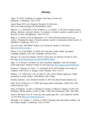 References
Agnew, R. (1992). Foundation for a general strain theory of crime and
delinquency. Criminology, 30(1), 47-88.
Annual Report 2014. (n.d.). Retrieved December 10, 2016, from
http://www.slmpd.org/images/2014AnnualReport_D.pdf
BRAGA, A. A., KENNEDY, D. M., WARING, E. J., & PIEHL, A. M. (2001). Problem-oriented
policing, deterrence, and youth violence: An evaluation of boston's operation ceasefire.Journal of
Research in Crime and Delinquency, 38(3), 195-225.
Braga, A. A., Hureau, D. M., & Papachristos, A. V. (2014). Deterring gang-involved gun
violence: Measuring the impact of boston's operation ceasefire on street gang behavior.Journal of
Quantitative Criminology, 30(1), 113
City of St. Louis, MO: Official Website. (n.d.). Retrieved October 23, 2016, from
https://www.stlouis-mo.gov/
Decker, S. H., & Van Winkle, B. (1996). Life in the gang: Family, friends, and violence.
Cambridge [England]; New York: Cambridge University Press.
DEA.gov/ St. Louis News Releases, 06/10/15. (2015, June 10). Retrieved October 23, 2016,
from https://www.dea.gov/divisions/stl/2015/stl061015.shtml
Egley, A., Jr., Howell, J., & Harris, M. (2014, December). Highlights of the 2012 National
Youth Gang Survey. Retrieved October 23, 2016, from http://www.ojjdp.gov/pubs/248025.pdf
Esbensen, F., Peterson, D., Taylor, T. J., & Osgood, D. W. (2012). Results from a multi-site
evaluation of the G.R.E.A.T. program. Justice Quarterly, 29(1), 125-151.
Hoffman, J. S., 1960, Knox, L. M., & Cohen, R., 1941. (2011). Beyond suppression: Global
perspectives on youth violence. Santa Barbara, Calif: Praeger.
Homeboy Industries. (n.d.). Retrieved October 23, 2016, from http://homeboyindustries.org
Klein, M. W., & Maxson, C. L. (2006). Street gang patterns and policies. Oxford ;New York:
Oxford University Press
James, S; Kotlowitz, A; Piper, Z. (Producers), & James, S. (Director). (January 22, 2011) The
Interrupters [Motion picture]. Country of origin: United States Kartemquin Films / Rise Films.
Jareki E. The House I Live In - Every day, more people agree that ... (n.d.). Retrieved October
23, 2016, from http://www.thehouseilivein.org/
Mazerolle, L. G., Kadleck, C., & Roehl, J. (1998). Controlling drug and disorder problems: The
role of place managers. Criminology, 36(2), 371-404.
 