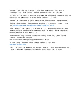 Mazerolle, L. G., Price, J. F., & Roehl, J. (2000). Civil Remedies and Drug Control A
Randomized Field Trial in Oakland, California. Evaluation review,24(2), 212-241.
McCorkle, R. C., & Miethe, T. D. (1998). The political and organizational response to gangs: An
examination of a “moral panic” in Nevada. Justice quarterly, 15(1), 41-64.
Messner, S. F., & Rosenfeld, R. (2012). Crime and the American dream. Cengage Learning.
Missouri Revised Statutes - Missouri General Assembly. (n.d.). Retrieved October 23, 2016,
from http://www.moga.mo.gov/mostatutes/stathtml/57800004211.html
Leap, J., Franke, T. M., Christie, C. A., & Bonis, S. (2011). Nothing stops a bullet like a job:
Homeboy Industries gang prevention and intervention in Los Angeles. Beyond suppression:
Global perspectives on youth violence, 127.
Program Profile: Gang Resistance Education and Training (G.R.E.A.T.). (2012, May 30).
Retrieved December 12, 2016, from
https://www.crimesolutions.gov/ProgramDetails.aspx?ID=249
St. Louis County Government. (n.d.). Retrieved October 23, 2016, from
http://www.stlouisco.com/
Taylor, T. J. (2008). The Boulevard Ain't Safe for Your Kids... Youth Gang Membership and
Violent Victimization. Journal of Contemporary Criminal Justice, 24(2), 125-136.
 
