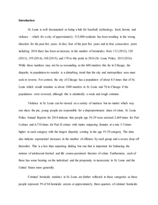 Introduction
St. Louis is well documented as being a hub for baseball, technology, food, heroin, and
violence – which for a city of approximately 315,000 residents has been trending in the wrong
direction for the past five years. In fact, four of the past five years and in four consecutive years
including 2016 there has been an increase in the number of homicides from 113 (2012), 120
(2013), 159 (2014), 188 (2015), and 170 to this point in 2016 (St. Louis Police, 2015;2016).
While these numbers may not be as resounding as the 600 murders this far in Chicago, the
disparity in population-to-murder is a disturbing trend that the city and metropolitan area must
seek to reverse. For context, the city of Chicago has a population of about 8.5 times that of St.
Louis which would translate to about 1600 murders in St. Louis and 70 in Chicago if the
populations were reversed, although this is admittedly a weak and rough estimate.
Violence in St. Louis can be viewed on a variety of matrices but no matter which way
one slices the pie, young people are responsible for a disproportionate share of crime. St. Louis
Police Annual Reports for 2014 indicate that people age 10-29 were arrested 2,469 times for Part
I crimes and 6,710 times for Part II crimes with males outpacing females at a rate 3-5 times
higher in each category with the largest disparity coming in the age 19-29 category. The data
also indicate exponential increases in the number of offenses by each group and a severe drop off
thereafter. This is a less than surprising finding but one that is important for balancing the
notions of adolescent-limited and life course-persistent theories of crime. Furthermore, each of
these has some bearing on the individual and the propensity to incarcerate in St. Louis and the
United States more generally.
Criminal homicide statistics in St. Louis are further reflected in these categories as these
people represent 59 of 84 homicide arrests or approximately three-quarters of criminal homicide
 