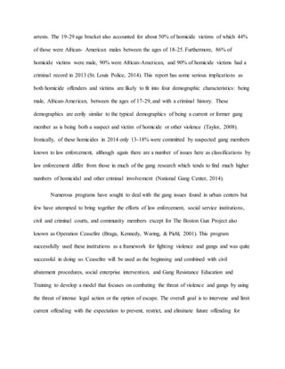 arrests. The 19-29 age bracket also accounted for about 50% of homicide victims of which 44%
of those were African- American males between the ages of 18-25. Furthermore, 86% of
homicide victims were male, 90% were African-American, and 90% of homicide victims had a
criminal record in 2013 (St. Louis Police, 2014). This report has some serious implications as
both homicide offenders and victims are likely to fit into four demographic characteristics: being
male, African-American, between the ages of 17-29, and with a criminal history. These
demographics are eerily similar to the typical demographics of being a current or former gang
member as is being both a suspect and victim of homicide or other violence (Taylor, 2008).
Ironically, of these homicides in 2014 only 13-18% were committed by suspected gang members
known to law enforcement, although again there are a number of issues here as classifications by
law enforcement differ from those in much of the gang research which tends to find much higher
numbers of homicidal and other criminal involvement (National Gang Center, 2014).
Numerous programs have sought to deal with the gang issues found in urban centers but
few have attempted to bring together the efforts of law enforcement, social service institutions,
civil and criminal courts, and community members except for The Boston Gun Project also
known as Operation Ceasefire (Braga, Kennedy, Waring, & Piehl, 2001). This program
successfully used these institutions as a framework for fighting violence and gangs and was quite
successful in doing so. Ceasefire will be used as the beginning and combined with civil
abatement procedures, social enterprise intervention, and Gang Resistance Education and
Training to develop a model that focuses on combating the threat of violence and gangs by using
the threat of intense legal action or the option of escape. The overall goal is to intervene and limit
current offending with the expectation to prevent, restrict, and eliminate future offending for
 