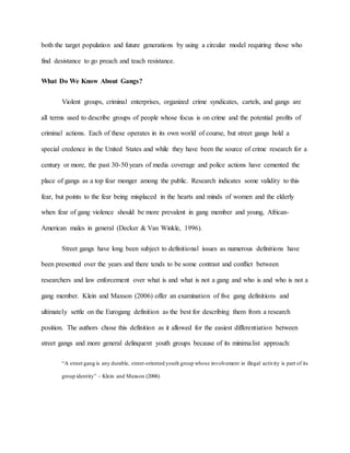 both the target population and future generations by using a circular model requiring those who
find desistance to go preach and teach resistance.
What Do We Know About Gangs?
Violent groups, criminal enterprises, organized crime syndicates, cartels, and gangs are
all terms used to describe groups of people whose focus is on crime and the potential profits of
criminal actions. Each of these operates in its own world of course, but street gangs hold a
special credence in the United States and while they have been the source of crime research for a
century or more, the past 30-50 years of media coverage and police actions have cemented the
place of gangs as a top fear monger among the public. Research indicates some validity to this
fear, but points to the fear being misplaced in the hearts and minds of women and the elderly
when fear of gang violence should be more prevalent in gang member and young, African-
American males in general (Decker & Van Winkle, 1996).
Street gangs have long been subject to definitional issues as numerous definitions have
been presented over the years and there tends to be some contrast and conflict between
researchers and law enforcement over what is and what is not a gang and who is and who is not a
gang member. Klein and Maxson (2006) offer an examination of five gang definitions and
ultimately settle on the Eurogang definition as the best for describing them from a research
position. The authors chose this definition as it allowed for the easiest differentiation between
street gangs and more general delinquent youth groups because of its minimalist approach:
“A street gang is any durable, street-oriented youth group whose involvement in illegal activity is part of its
group identity” – Klein and Maxson (2006)
 