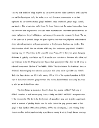 This five-part definition brings together the key aspects of other earlier definitions and is one that
can and has been agreed on by law enforcement and the research community as one that
represents the key aspects of street gangs: durability, street-orientation, group, illegal actions,
and identity. This is interesting as St. Louis, St. Louis County, and the greater Metropolitan Area
are known for their neighborhood divisions which as Decker and Van Winkle (1996) indicate has
major implications for turf, affiliations, and names of the gangs that permeate St. Louis. The use
of this definition is sporadic though and police agencies use their own judgement and definitions
along with self-nomination and peer-nomination to develop gang databases and profiles. This
may then skew official data and statistics which may be a reason that gang-related homicides
make up only 13-18% of those in St. Louis (St. Louis Police, 2014). However, given that gang
desistance is typically done before age 20, it may be mere coincidence that those who offend and
are victimized in the 19-29 age group may be past their gang-membership days but still prone to
criminal involvement (Decker & Van Winkle, 1996). This then furthers the definitional issue as
desistance from the gang does not mean desistance from crime and it is possible and perhaps
likely that these victims age 15-34 who number 120 or 95% of the murdered populous in 2014
were in fact current or former gang members who had not been identified as such by the police
or who has not desisted from crime.
This then brings up a question: Does St. Louis have a gang problem? That issue is
difficult to define as well because gang violence during the 1980’s and 1990’s was perpetuated
by the news media. This led to the development of specialized gang units in police departments
which in a matter of speaking implies that the media created the gang problem more so than
gangs or their members (McCorkle & Miethe, 1998). This moral panic, a term referring to the
idea of moralists and the media creating a problem or making it worse through intense coverage
 