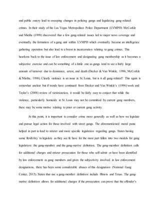 and public outcry lead to sweeping changes in policing gangs and legislating gang-related
crimes. In their study of the Las Vegas Metropolitan Police Department (LVMPD) McCorkle
and Miethe (1998) discovered that a few gang-related issues led to major news coverage and
eventually the formation of a gang unit within LVMPD which eventually became an intelligence
gathering operation but also lead to a boost in incarceration relating to gang crimes. This
hearkens back to the issue of law enforcement and designating gang membership as it becomes a
subjective exercise and can be something of a futile one as gangs tend to see a fairly large
amount of turnover due to desistance, arrest, and death (Decker & Van Winkle, 1996; McCorkle
& Miethe, 1998). Clearly violence is an issue in St. Louis, but is it all gang-related? This again is
somewhat unclear but if trends have continued from Decker and Van Winkle’s (1996) work and
Taylor’s (2008) review of victimization, it would be fairly easy to conject that while the
violence, particularly homicide in St. Louis may not be committed by current gang members,
there may be some motive relating to prior or current gang activity.
At this point, it is important to consider crime more generally as well as how we legislate
and pursue legal action for those involved with street gangs. The aforementioned moral panic
helped in part to lead to stricter and more specific legislation regarding gangs. States having
some flexibility to legislate as they see fit have for the most part fallen into two models for gang
legislation: the gang-member and the gang-motive definition. The gang-member definition calls
for additional charges and stricter prosecution for those who self-admit or have been identified
by law enforcement as gang members and given the subjectivity involved in law enforcement
designations, there has been some considerable abuses of this designation (National Gang
Center, 2015). States that use a gang-member definition include Illinois and Texas. The gang-
motive definition allows for additional charges if the prosecution can prove that the offender’s
 