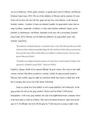 act was in furtherance of their gang’s enterprise or agenda and is used in California and Missouri
(National Gang Center, 2015). The use of this definition in Missouri and by extension St. Louis
bodes well for those who have left their gangs and may have some influence on the discussed
homicide statistics. A number of states use enhanced penalties for gang-related crimes that can
range by offense, temporality of offenses, or other strata and these additional charges can be
classified as misdemeanors and felonies dependent on the state who is prosecuting (National
Gang Center, 2015). Missouri uses the following definitions for gang-related crimes and
homicide respectively:
“the commission, attempted commission, or solicitation of two or more of the following offenses,provided
at least one of those offenses occurred after August 28, 1993, and the last of those offenses occurred within
three years after a prior offense, and the offenses are committed on separate occasions,or by two or more
persons” (Missouri§ 578.421)
“The murder was committed during the commission of a crime which is part of a pattern of criminal street
gang activity as defined in section 578.421.” (Missouri § 565.032).
Legislative changes should not be expected although the great variance from state-to-state might
warrant a relevant blue-ribbon commission someday. Luckily for gang associated people in
Missouri, their youthful gang ties might be overlooked should they choose to offend later in life
that is assuming they are not one of the victims beforehand.
Gangs as a group have been defined as well as gang legislation and a framework for the
gang problem but who are the gang members? Decker and Van Winkle (1996) discuss
demographics on St. Louis gang members who tend to be neighborhood-based sometimes down
to the street block or small set of blocks. They tend to be African-American males between the
ages of 13-19, although most have left the gang by 17 and some join as young as eight or nine
 