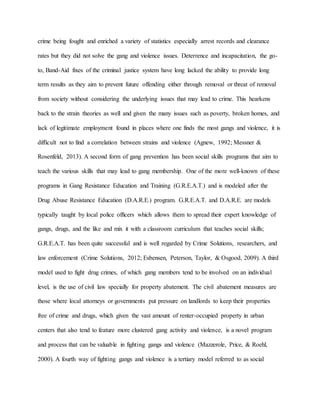 crime being fought and enriched a variety of statistics especially arrest records and clearance
rates but they did not solve the gang and violence issues. Deterrence and incapacitation, the go-
to, Band-Aid fixes of the criminal justice system have long lacked the ability to provide long
term results as they aim to prevent future offending either through removal or threat of removal
from society without considering the underlying issues that may lead to crime. This hearkens
back to the strain theories as well and given the many issues such as poverty, broken homes, and
lack of legitimate employment found in places where one finds the most gangs and violence, it is
difficult not to find a correlation between strains and violence (Agnew, 1992; Messner &
Rosenfeld, 2013). A second form of gang prevention has been social skills programs that aim to
teach the various skills that may lead to gang membership. One of the more well-known of these
programs in Gang Resistance Education and Training (G.R.E.A.T.) and is modeled after the
Drug Abuse Resistance Education (D.A.R.E.) program. G.R.E.A.T. and D.A.R.E. are models
typically taught by local police officers which allows them to spread their expert knowledge of
gangs, drugs, and the like and mix it with a classroom curriculum that teaches social skills;
G.R.E.A.T. has been quite successful and is well regarded by Crime Solutions, researchers, and
law enforcement (Crime Solutions, 2012; Esbensen, Peterson, Taylor, & Osgood, 2009). A third
model used to fight drug crimes, of which gang members tend to be involved on an individual
level, is the use of civil law specially for property abatement. The civil abatement measures are
those where local attorneys or governments put pressure on landlords to keep their properties
free of crime and drugs, which given the vast amount of renter-occupied property in urban
centers that also tend to feature more clustered gang activity and violence, is a novel program
and process that can be valuable in fighting gangs and violence (Mazzerole, Price, & Roehl,
2000). A fourth way of fighting gangs and violence is a tertiary model referred to as social
 