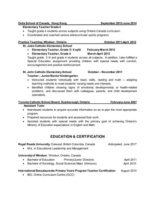 Delia School of Canada, Hong Kong September 2012-June 2014
Elementary Teacher Grade 4
 Taught grade 4 students across subjects using Ontario Canada curriculum.
 Coordinated and coached various extracurricular sports programs
Practice Teaching, Windsor, Ontario October 2011-April 2012
St. Jules Catholic Elementary School
 Elementary Teacher, Grade 3 / 4 split February-March 2012
 Elementary Teacher, Grade 4 March-April 2012
Taught grade 3 /4 and grade 4 students across all subjects. In addition, I also fulfilled a
Special Education assignment providing children with special needs with comfort,
encouragement and positive reinforcement
St. John Catholic Elementary School October – November 2011
Teacher – Junior/Senior Kindergarten
 Instructed students individually with basic skills, reading and math -- adapting
teaching methods to meet students' varying needs and interests.
 Identified children showing signs of emotional, developmental, or health-related
problems, and discussed them with colleagues, parents, and child development
specialists.
Toronto Catholic School Board, Scarborough, Ontario February-June 2007
Assistant Tutor
 Interviewed students to acquire accurate information so as to plan the most appropriate
program.
 Prepared resources for students and assessed their work.
 Assisted students with special needs with the primary goal of achieving Ontario’s
Ministry of Education expectations in English and Math.
EDUCATION & CERTIFICATION
Royal Roads University, Colwood, British Columbia, Canada Anticipated: June 2017
 M.A. in Educational Leadership and Management
Universityof Windsor, Windsor, Ontario, Canada
 Bachelor of Education Primary/Junior Divisions April 2011
 Bachelor of Sociology, Social Sciences Major (Honours) April 2010
International Baccalaureate Primary Years Program Teacher Certification August 2014
 IBO, Online Curriculum Centre (OCC)
 