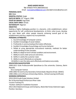 BAKO UHIENE MICAH
Tel: 07066577975.08054092162
Email: mamaedna18@gmail.com zdavidphronesis@yahoo.com
PERSONAL DATA
SEX: Male
MARITAL STATUS: Single
DATE OF BIRTH: 25th
August, 1986
STATE OF ORIGIN: Kogi State
LOCAL GOVT AREA: Omala
NATIONALITY: Nigerian
OBJECTIVE:
Seeking a highly challenging position in a dynamic, virile establishment, where
opportunity for self- professional developments, to think, solve issues, develop
my own ideals with other people towards achieving overall goal of the
establishment and thus; explore my true potentials.
PERSONAL ATTRIBUTES:
1. Sound knowledge of Computer science.
2. Excellent knowledge of social relation.
3. Proficiently in communicating information effectively.
4. Excellent knowledge of psychology and human behavior.
5. Skilled at using appropriate instructional materials, methods for better
understanding of new concepts.
6. Ability to adapt to harsh climate condition and environment.
7. Ability to work under pressure and stress.
8. Skillful in satisfy the customer need.
9. Ability to work effectively on computer.
10.Skillful in start the daily work effectively and balance accurately.
EDUCATION QUALIFICATION
2008-2012 Ecole Professionnelle Specialisee-La Cite universite, Cotonou, Benin
Republic
B.S.C Computer Science
1996-2002 Ife Community Secondary School,Ibado-Akpacha Omala [WAEC]
1990-1996 L.G.E.A Primary School,Ulaja Dekina, [School Leaving Certificate]
WORKING EXPERIENCE:
2010-2010 Grade Scope Solutions limited
No 14 Rumola Road Portharcourt River state
Inustria Training (IT)
Position: Software Installation Assistant
2012-2013 Diplomat Groups and Company, Abule Ado Festac Extension Lagos
Position: Secretary
 