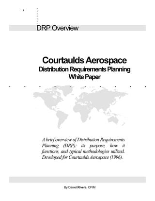 1
. . . . . . . . . .
.
.
.
.
.
.
.
.
.
..........
DRP Overview
CourtauldsAerospace
DistributionRequirementsPlanning
WhitePaper
Dan Rivera, CPIM, CIRM
1400 North Central Ave., #1
Glendale, CA 91202
(818) 243-2659
Abrief overview of Distribution Requirements
Planning (DRP): its purpose, how it
functions, and typical methodologies utilized.
Developed for CourtauldsAerospace (1996).
By Daniel Rivera, CPIM
 