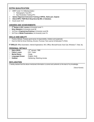 EXTRA QUALIFICATION
 ASNT Level- II in following trades:-
 Radiographic Test (RT)
 Dye Penetration Testing (PT)
 Optical Alignment Instrument Training at NPCIL, Kakra parr, Gujarat.
 Attend WPS / PQR Work Shop Done By IIW, in Vadodara.
 Excel Level- I & II
AWARDS AND ACHIEVEMENTS
 3rd
Ranker in B.E. course at University Level 11.
 Silver Medalist at University Level 06.
 1st Prize in Engineering Drawing at University Level 08.
 3rd Prize in Model Presentation, at University Level 10.
SKILLS AND ABILITY
 Positive Attitude, Possess good sense of responsibility, initiative and systematic
 Hard As Well As Smart Working, Sincere, Punctual, Fast Learner & Dedicated To Work.
IT SKILLS: Office Automation, Internet Applications, M.S. Office, Microsoft excel, Auto Cad, Windows 7, Vista, Xp.
PERSONAL DETAILS
 Date of Birth
 Father’s name
 Marital Status
 Languages Known
 Hobbies
: 12th
January, 1988
: M.C. Yadav
: Single
: English, Hindi
: Gardening, Watching movies
DECLARATION
I, hereby declare that the above mentioned information is correct and authentic to the best of my knowledge.
(Varun Kumar)
 