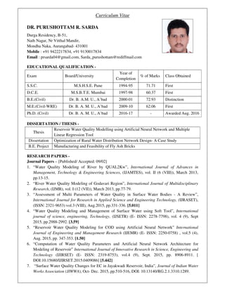 Curriculum Vitae
DR. PURUSHOTTAM R. SARDA
Durga Residency, B-51,
Nath Nagar, Nr Vitthal Mandir,
Mondha Naka, Aurangabad- 431001
Mobile : +91 9422217834, +91 9130017834
Email : prsarda04@gmail.com, Sarda_purushottam@rediffmail.com
EDUCATIONAL QUALIFICATION -
Exam Board/University
Year of
Completion
% of Marks Class Obtained
S.S.C. M.S.H.S.E. Pune 1994-95 71.71 First
D.C.E. M.S.B.T.E. Mumbai 1997-98 60.37 First
B.E.(Civil) Dr. B. A.M. U., A’bad 2000-01 72.93 Distinction
M.E.(Civil-WRE) Dr. B. A. M. U., A’bad 2009-10 62.06 First
Ph.D. (Civil) Dr. B. A. M. U., A’bad 2016-17 - Awarded Aug. 2016
DISSERTATION / THESIS -
Thesis
Reservoir Water Quality Modelling using Artificial Neural Network and Multiple
Linear Regression Tool
Dissertation Optimization of Rural Water Distribution Network Design- A Case Study
B.E. Project Manufacturing and Feasibility of Fly Ash Bricks
RESEARCH PAPERS -
Journal Papers – [Published/ Accepted: 09/02]
1. “Water Quality Modeling of River by QUAL2Kw”, International Journal of Advances in
Management, Technology & Engineering Sciences, (IJAMTES), vol. II (6 (VIII)), March 2013,
pp.13-15.
2. “River Water Quality Modeling of Godavari Region”, International Journal of Multidisciplinary
Research, (IJMR), vol. I (12 (VII)), March 2013, pp.77-79.
3. “Assessment of Multi Parameters of Water Quality in Surface Water Bodies - A Review”,
International Journal for Research in Applied Science and Engineering Technology, (IJRASET),
(ISSN: 2321-9653) vol.3 (VIII), Aug.2015, pp.331-336. [5.011]
4. “Water Quality Modeling and Management of Surface Water using Soft Tool”, International
journal of science, engineering, Technology, (IJSETR) (E- ISSN: 2278-7798), vol. 4 (9), Sept
2015, pp.2988-2992. [3.59]
5. “Reservoir Water Quality Modeling for COD using Artificial Neural Network” International
Journal of Engineering and Management Research (IJEMR) (E- ISSN: 2250-0758) , vol.5 (4),
Aug. 2015, pp. 347-353. [1.50]
6. “Computation of Water Quality Parameters and Artificial Neural Network Architecture for
Modeling of Reservoir” International Journal of Innovative Research in Science, Engineering and
Technology (IJIRSET) (E- ISSN: 2319-8753), vol.4 (9), Sept. 2015, pp. 8906-8911. [
DOI:10.15680/IJIRSET.2015.0409086] [5.442]
7. “Surface Water Quality Changes for EC in Jayakwadi Reservoir, India”, Journal of Indian Water
Works Association (JIWWA), Oct- Dec. 2015, pp.510-516, DOI: 10.13140/RG.2.1.3310.1289.
 
