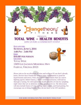 FOR MORE INFORMATION SEE OUR FRONT DESK STAFF
PRESENTS:
TOTAL WINE – HEALTH BENEFITS
JOIN US FOR A COMMUNITY EVENT
DATE AND TIME:
SUNDAY, JUNE 1, 2014
1:00 PM – 3:00 PM
COST:
$10.00/ PER PERSON
LOCATION:
TOTAL WINE
13055 LEE JACKSON MEMORIAL HWY
FAIRFAX, VIRGINIA 20121
Please join us for an afternoon of wine and wellness! If you don’t already
know, doctors have found that modest wine consumption is good for
hypertension and stress. Wine also carries antioxidants that are cancer
fighting agents. Robert Emery, a WSET certified instructor, will lead us
through a tasting. We will explore the health benefits of wine by sampling
eight wines that are as delicious as they are good for us. The discussion
will also include basics of wine tasting, appreciation, and food pairing. We
encourage you to bring friends. They do not have to be OTF members.
 