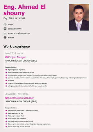 Eng. Ahmed El
shouny
Day of birth: 8/15/1980
21463
00966540500795
ahmed_shony@hotmail.com
married
Work experience
Nov2014 - now
Project Manger
SAUDI BINLADIN GROUP (SBG)
Responsibilities:
Agreeing project objectives
Making sure the quality standards are met
developing the programme of work and strategy for making the project happen
planning ahead to prevent problems on site before they occur, for example, planning the delivery and storage of equipment and
materials
organizing the various professional people working on a project
taking care about Implementation of safety and security at site
Jan2012 - Nov2014
Construction Manager
SAUDI BINLADIN GROUP (SBG)
Responsibilities:
Review Shop drawing and Coordination drawing.
Materials orders for site.
Follow up Concrete Work.
Make weekly work schedules.
Site supervision and man power control.
Speed up the site woke to achieve the project planning requirement.
Ensure the quality of work elements.
 
