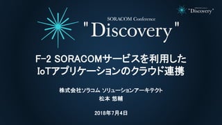 2018年7月4日
F-2 SORACOMサービスを利用した
IoTアプリケーションのクラウド連携
株式会社ソラコム ソリューションアーキテクト
松本 悠輔
 