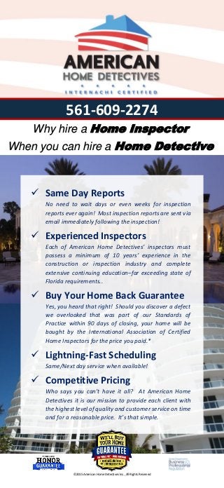  Same Day Reports
No need to wait days or even weeks for inspection
reports ever again! Most inspection reports are sent via
email immediately following the inspection!
 Experienced Inspectors
Each of American Home Detectives’ inspectors must
possess a minimum of 10 years’ experience in the
construction or inspection industry and complete
extensive continuing education–far exceeding state of
Florida requirements..
 Buy Your Home Back Guarantee
Yes, you heard that right! Should you discover a defect
we overlooked that was part of our Standards of
Practice within 90 days of closing, your home will be
bought by the International Association of Certified
Home Inspectors for the price you paid.*
 Lightning-Fast Scheduling
Same/Next day service when available!
 Competitive Pricing
Who says you can’t have it all? At American Home
Detectives it is our mission to provide each client with
the highest level of quality and customer service on time
and for a reasonable price. It’s that simple.
Why hire a Home Inspector
When you can hire a Home Detective
561-609-2274
©2015 American Home Detectives Inc., All Rights Reserved
 