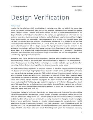 EE295 Design Verification Ishwaki Thakkar
010734451
1
Design Verification
Abstract
Imagine that the cell phone, which is multitasking, is capturing some video and suddenly the phone rings,
mobile getscrashed, anddeletes the video captured. Thedesign has theflaw and proper testing of functionality
did not take place. There is a need for verification in a design. The set of all possible Test vectors tested on any
design checks thefunctionality of each specification. For example, one application should not crash or face any
problems when other situations come up. Verification is when Test inputs are given to check how the digital
design or system works and to compare if it works as expected. So in an above case, the mobile should store
the video captured if a phone call interrupts. The verification engineer has to go through various test input
vectors to check functionality and robustness in a circuit. Hence, the need for verification comes into the
picture when the system is still in a design process. This Paper provides the reader the familiarity to the
Verification Process, how it is different from Testing, how many times the verification takes place in any design,
where does it lie in a design flow, types of verification methodologies and its significance. The targeted
audience is the students who are pursuing Digital Design course and the one who are aiming to have a basic
understanding regarding verification process.
Verification is not Testing. Verification is the phase before the silicon fabrication while testing is the phase
after the making of silicon, i.e. post silicon phase. Verification is to assure the product is as per specification
before the actual process of making of silicon and Testing is to assure the product is as per specification after
the making of silicon. So there lies a huge difference between two similar looking words.
The verification has special importance on which the economics of the whole company and success of design
rely. Suppose any company is designing its own new device like a mobile phone, spending billions on various
costs such as designing, prototype production, ASIC vendors’ services, the engineering cost, marketing cost,
after the building of device and when tested it doesn’t work as expected, all billion dollars are a total waste.
On a different note, verification engineers built simulator models that simulate the behavior of a system, the
results when checked with the Hardware language like RTL results equalize with the system's behavior the
system is almost perfect. The following paper is about the significance of Verification of design, where does it
stay in VLSI design flow, why verification engineers over take the demand of design engineers, how verification
takes place and various methodologies of verification existence of various like logic verification, functional
verification, formal verification, UVM, etc.
To understand the basic of verification of any design user should understand the depth of intention and how
the verification takes place. Any electronic circuit is in closed form where electrons can travel. A digital circuit
is the one with discrete voltage level 0 and 1 where 0 signifies 0 volts and 1 varies according to technologies
on 5V,3.3V,1.8V, if voltage levels are constant, it is an analog circuit and not the digital circuit. In any digital
design on base of specification, the design of a circuit or module takes place. For example, there is a 2-bit full
adder circuit to check its functionality, the sum is a (or) b and the carry is a (and) b. So by giving various test
inputs like 0 0, 0 1, 1 0, 1 1; the user can verify functionality of a sum and carryif the result is equal to expected
output. The 2-bit adder here is a too small circuit, the real large scale system like multiple core processors,
 