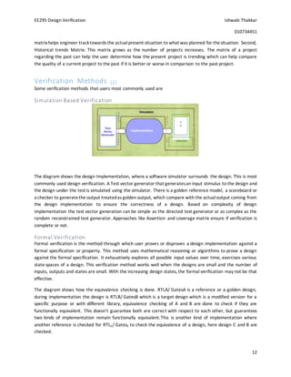 EE295 Design Verification Ishwaki Thakkar
010734451
12
matrixhelps engineer tracktowards the actualpresent situation to what was planned for thesituation. Second,
Historical trends Matrix: This matrix grows as the number of projects increases. The matrix of a project
regarding the past can help the user determine how the present project is trending which can help compare
the quality of a current project to the past if it is better or worse in comparison to the past project.
Verification Methods [2]
Some verification methods that users most commonly used are
Simulation Based Verification
The diagram shows the design Implementation, where a software simulator surrounds the design. This is most
commonly used design verification. A Test vector generator that generatesan input stimulus to the design and
the design under the test is simulated using the simulator. There is a golden reference model, a scoreboard or
a checker to generatethe output treatedas golden output, which compare with the actualoutput coming from
the design implementation to ensure the correctness of a design. Based on complexity of design
implementation the test vector generation can be simple as the directed test generator or as complex as the
random reconstrained test generator. Approaches like Assertion and coverage matrix ensure if verification is
complete or not.
Formal Verification
Formal verification is the method through which user proves or disproves a design implementation against a
formal specification or property. This method uses mathematical reasoning or algorithms to prove a design
against the formal specification. It exhaustively explores all possible input values over time, exercises various
state spaces of a design. This verification method works well when the designs are small and the number of
inputs, outputs and states are small. With the increasing design states, the formal verification may not be that
effective.
The diagram shows how the equivalence checking is done. RTLA/ GatesA is a reference or a golden design,
during implementation the design is RTLB/ GatesB which is a target design which is a modified version for a
specific purpose or with different library, equivalence checking of A and B are done to check if they are
functionally equivalent. This doesn’t guarantee both are correct with respect to each other, but guarantees
two kinds of implementation remain functionally equivalent.This is another kind of implementation where
another reference is checked for RTLC/ GatesC to check the equivalence of a design, here design C and B are
checked.
 