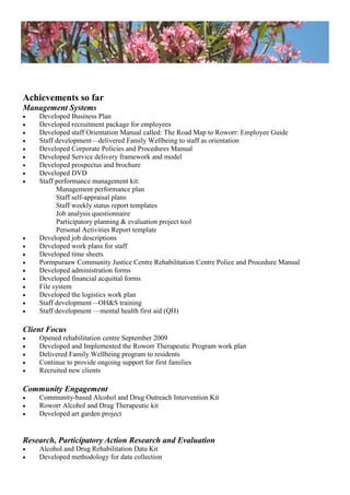 Achievements so far
Management Systems
 Developed Business Plan
 Developed recruitment package for employees
 Developed staff Orientation Manual called: The Road Map to Roworr: Employee Guide
 Staff development—delivered Family Wellbeing to staff as orientation
 Developed Corporate Policies and Procedures Manual
 Developed Service delivery framework and model
 Developed prospectus and brochure
 Developed DVD
 Staff performance management kit:
Management performance plan
Staff self-appraisal plans
Staff weekly status report templates
Job analysis questionnaire
Participatory planning & evaluation project tool
Personal Activities Report template
 Developed job descriptions
 Developed work plans for staff
 Developed time sheets
 Pormpuraaw Community Justice Centre Rehabilitation Centre Police and Procedure Manual
 Developed administration forms
 Developed financial acquittal forms
 File system
 Developed the logistics work plan
 Staff development—OH&S training
 Staff development —mental health first aid (QH)
Client Focus
 Opened rehabilitation centre September 2009
 Developed and Implemented the Roworr Therapeutic Program work plan
 Delivered Family Wellbeing program to residents
 Continue to provide ongoing support for first families
 Recruited new clients
Community Engagement
 Community-based Alcohol and Drug Outreach Intervention Kit
 Roworr Alcohol and Drug Therapeutic kit
 Developed art garden project
Research, Participatory Action Research and Evaluation
 Alcohol and Drug Rehabilitation Data Kit
 Developed methodology for data collection
 