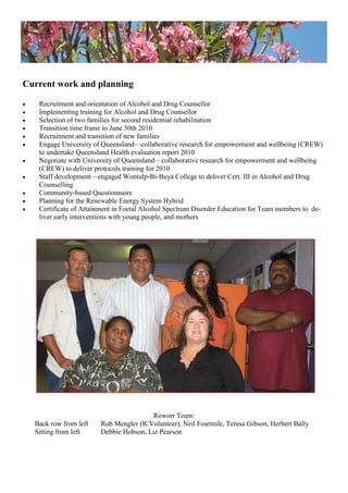Current work and planning
 Recruitment and orientation of Alcohol and Drug Counsellor
 Implementing training for Alcohol and Drug Counsellor
 Selection of two families for second residential rehabilitation
 Transition time frame to June 30th 2010
 Recruitment and transition of new families
 Engage University of Queensland—collaborative research for empowerment and wellbeing (CREW)
to undertake Queensland Health evaluation report 2010
 Negotiate with University of Queensland—collaborative research for empowerment and wellbeing
(CREW) to deliver protocols training for 2010
 Staff development—engaged Wontulp-Bi-Buya College to deliver Cert. III in Alcohol and Drug
Counselling
 Community-based Questionnaire
 Planning for the Renewable Energy System Hybrid
 Certificate of Attainment in Foetal Alcohol Spectrum Disorder Education for Team members to de-
liver early interventions with young people, and mothers
Roworr Team:
Back row from left Rob Mengler (ICVolunteer), Neil Fourmile, Teresa Gibson, Herbert Bally
Sitting from left Debbie Hobson, Liz Pearson
 
