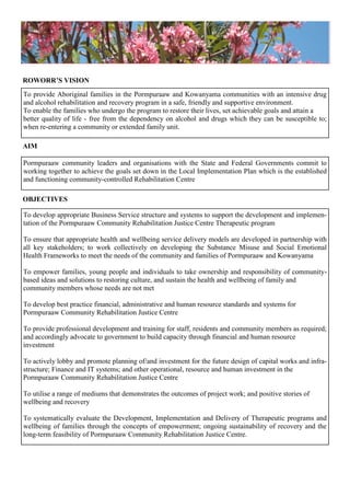 Pormpuraaw community leaders and organisations with the State and Federal Governments commit to
working together to achieve the goals set down in the Local Implementation Plan which is the established
and functioning community-controlled Rehabilitation Centre
To develop appropriate Business Service structure and systems to support the development and implemen-
tation of the Pormpuraaw Community Rehabilitation Justice Centre Therapeutic program
To ensure that appropriate health and wellbeing service delivery models are developed in partnership with
all key stakeholders; to work collectively on developing the Substance Misuse and Social Emotional
Health Frameworks to meet the needs of the community and families of Pormpuraaw and Kowanyama
To empower families, young people and individuals to take ownership and responsibility of community-
based ideas and solutions to restoring culture, and sustain the health and wellbeing of family and
community members whose needs are not met
To develop best practice financial, administrative and human resource standards and systems for
Pormpuraaw Community Rehabilitation Justice Centre
To provide professional development and training for staff, residents and community members as required;
and accordingly advocate to government to build capacity through financial and human resource
investment
To actively lobby and promote planning of/and investment for the future design of capital works and infra-
structure; Finance and IT systems; and other operational, resource and human investment in the
Pormpuraaw Community Rehabilitation Justice Centre
To utilise a range of mediums that demonstrates the outcomes of project work; and positive stories of
wellbeing and recovery
To systematically evaluate the Development, Implementation and Delivery of Therapeutic programs and
wellbeing of families through the concepts of empowerment; ongoing sustainability of recovery and the
long-term feasibility of Pormpuraaw Community Rehabilitation Justice Centre.
AIM
OBJECTIVES
To provide Aboriginal families in the Pormpuraaw and Kowanyama communities with an intensive drug
and alcohol rehabilitation and recovery program in a safe, friendly and supportive environment.
To enable the families who undergo the program to restore their lives, set achievable goals and attain a
better quality of life - free from the dependency on alcohol and drugs which they can be susceptible to;
when re-entering a community or extended family unit.
ROWORR’S VISION
 
