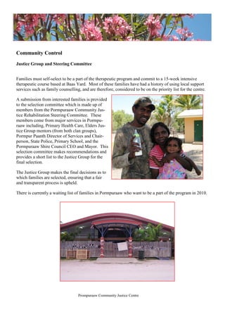 Community Control
Justice Group and Steering Committee
Families must self-select to be a part of the therapeutic program and commit to a 15-week intensive
therapeutic course based at Baas Yard. Most of these families have had a history of using local support
services such as family counselling, and are therefore, considered to be on the priority list for the centre.
A submission from interested families is provided
to the selection committee which is made up of
members from the Pormpuraaw Community Jus-
tice Rehabilitation Steering Committee. These
members come from major services in Pormpu-
raaw including, Primary Health Care, Elders Jus-
tice Group mentors (from both clan groups),
Pormpur Paanth Director of Services and Chair-
person, State Police, Primary School, and the
Pormpuraaw Shire Council CEO and Mayor. This
selection committee makes recommendations and
provides a short list to the Justice Group for the
final selection.
The Justice Group makes the final decisions as to
which families are selected, ensuring that a fair
and transparent process is upheld.
There is currently a waiting list of families in Pormpuraaw who want to be a part of the program in 2010.
Prompuraaw Community Justice Centre
 
