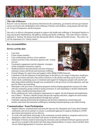 Key accountabilities
Service activity data
 Case load
 Client contact numbers
 Case conferencing with key service partners
 Liaison activities with community agencies and visiting
services
 Community engagement and development strategies
which strengthen community capacity
 Health promotion and educational activities relating to
substance misuse and Social and emotional wellbeing
 Formal linkages for supervision and support within MH&ATODS Network.
 Contribute to the development of and participate in the delivery of a range of education, health pro-
motion, prevention and early intervention initiatives in the alcohol and drug social service field.
 Assist client coordinating access to treatment and support for Indigenous people with alcohol and
other drug related problems through case coordination to the provision of client education, and sup-
port for follow-up counselling.
 Participate in the provision of education programs and developing appropriate resources for other
relevant community groups aimed at raising awareness of, and responding to alcohol related prob-
lems, within a health promoting framework.
 Work collaboratively with community organisations to support the development and implementa-
tion of Men‘s / Women‘s Health Groups and provide ongoing education, support for men/women
with alcohol and drug related problems through these groups.
 Undertake ongoing professional development and develop competencies around drug and
alcohol, and social and emotional wellbeing by attending and participating in provided training.
The role of Roworr
Roworr‘s service function is the primary link between the community, government and non-government
sectors involved in the rehabilitation and wellbeing of families and children, young people and individu-
als, living in Pormpuraaw and Kowanyama.
Our role is to deliver a therapeutic program to improve the health and wellbeing of Aboriginal families in
drug and alcohol rehabilitation, life pathway skilling and family wellbeing. The centre fosters a holistic
approach to ‗healing‘ the family from the detrimental affects of drug and alcohol misuse. The centre val-
ues the importance of a ‗family culture‘.
Communication / Team Participation
 Support effective communication and networks between the Aboriginal and Torres Strait Islander
community and service partners to ensure a coordinated approach to capacity building in ATOD
prevention and treatment service delivery
 To work with individuals and groups in the community towards initiatives, programs and services
designed to reduce harm associated with misuse of alcohol and other drugs
 Participate in forums aimed at increasing the awareness and coordination between agencies provid-
ing services to people with alcohol and other drug related problems to ensure clients and their fami-
lies are linked appropriately to resources and services.
 