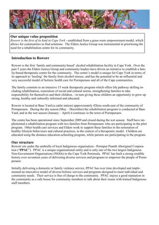 Introduction to Roworr
Roworr is the first ‗family and community based‘ alcohol rehabilitation facility in Cape York. Over the
past 5 years the Elders Justice Group and community leaders have driven an initiative to establish a fam-
ily-based therapeutic centre for the community. The centre‘s model is unique for Cape York in terms of
its approach to ‗healing‘ the family from alcohol misuse, and has the potential to be an influential and
very successful model of holistic health care for Pormpuraaw and all of the Cape communities.
The family commits to an intensive 15 week therapeutic program which offers life pathway skilling in-
cluding rehabilitation, restoration of social and cultural norms, strengthening families to take
responsibility for themselves and their children, - in turn giving these children an opportunity to grow up
strong, healthy and culturally informed and educated.
Roworr is located at Baas Yard (a cattle station) approximately 42kms south-east of the community of
Pormpuraaw. During the dry season (May – December) the rehabilitation program is conducted at Baas
Yard, and in the wet season (January – April) it continues in the town of Pormpuraaw.
The centre has been operational since September 2009 and closed during the wet season. Staff have im-
plemented a rehabilitation program with two families from Pormpuraaw who are participating in the pilot
program. Other health care services and Elders work to support these families in the restoration of
healthy lifestyle behaviours and cultural practices, in the context of a therapeutic model. Children are
educated using the distance education-schooling program, while parents are participating in the program.
Our structure
Roworr sits under the umbrella of local Indigenous organisation - Pormpur Paanth Aboriginal Corpora-
tion (―PPAC‖). PPAC is a unique organisational entity and is only one of the two largest Indigenous
Non-Government Organisations (NGOs) in the Cape York Peninsula. PPAC has built a strong credible
history over seventeen years of delivering diverse services and programs to empower the people of Porm-
puraaw.
Initially delivering a domestic or family violence service, PPAC has over time developed and imple-
mented an innovative model of diverse holistic services and programs designed to meet individual and
community needs. Their service is free of charge to the community. PPAC enjoys a good reputation in
the community as a safe house for community members to talk about their issues with trained Indigenous
staff members.
Our unique value proposition
Roworr is the first of its kind in Cape York - established from a grass roots empowerment model, which
allows for communities to find solutions. The Elders Justice Group was instrumental in prioritising the
need for a rehabilitation centre for its community.
 