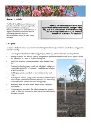 Roworr’s beliefs
That family-based therapeutic treatment ap-
proaches for alcohol misuse, recognise the
key role that families can play in
influencing the course of alcohol misuse; to
improve treatment outcomes for the user,
and to help reduce the negative
effects of alcohol misuse on other family
members.
Our goals
To improve the health status, social emotional wellbeing and relationships of families and children, young people
and individuals by:
 Delivering the rehabilitation and recovery program, addressing patterns of alcohol and drug addiction.
 Raising awareness and building capacity through health promotion and education to reduce negative issues
that affect lives as a result of alcohol consumption.
 Identifying the skills, training and support needs for local fami-
lies.
 Empowering families, young people and individuals to take own-
ership and responsibility of community-based ideas and solutions
to restoring culture.
 Building capacity in individuals to deal with day-to-day chal-
lenges.
 Working with families, young people and individuals to recognise
their strengths, and motivate them to take a lead role in returning
social and cultural norms within their family groups.
 Rebuilding pride and order in their homes and the community
environment.
 Creating a group atmosphere that enhances discussion between
people to share their experiences, learn and support each other in
a safe environment.
“Family-based therapeutic treatment
approaches for alcohol misuse, recognise the
key role that families can play in influencing
the course of alcohol misuse, to improve
treatment outcomes for the user”
 