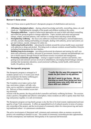 Roworr’s focus areas
There are 6 focus areas to guide Roworr‘s therapeutic program of rehabilitation and recovery.
1. Affirming Aboriginal culture – sharing cultural knowledge and skills, storytelling, dance, art, and
rituals etc. Highlighting the strengths of the people and children residing at the centre.
2. Managing addictions – cognitive behavioural approaches are used in both individual counselling
and within the group program to manage addictions. Topics include motivation and personal
change, relapse, personal patterns, risks and how to manage them and drug refusal skills.
3. Strengthening wellbeing – this focus area addresses emotional intelligence, learned helplessness,
self talk, journals, finding and building on strengths, dealing with authority, power and control, an-
ger and violence, suicide, strategies for safety etc.
4. Addressing health priorities – educating the residents around the serious health issues associated
with addiction to drugs and alcohol. Providing tools to educate residents around healthier lifestyles
including food preparation for their families.
5. Building long-term strategies – providing professional development and training for staff, resi-
dents and community members, advocate to government, business, corporate and philanthropic sec-
tors to build capacity through financial and human resource investment and management.
6. Promoting community partnerships – aiming to support resident‘s partners and families, inte-
grating local and outreach services involved in rehabilitation, developing formal linkages and part-
nerships that incorporate education, social emotional wellbeing, mental health, child maternal
health, life pathway skills etc.
The therapeutic program
The therapeutic program is arranged as 8
modules spread over a 15-week cycle which
also incorporates the family wellbeing pro-
gram and life pathway skilling.
The 8 modules cover topics such as feel-
ings, motivation, relapse, self-talk, solu-
tions, survive and thrive, strengths and recy-
cle. Delivery of these modules occurs dur-
ing structured
sessions with the parents, the drug and alcohol counsellor and family wellbeing facilitator. The sessions
create a positive, thoughtful and reflective atmosphere, where residents are able to openly share their feel-
ings and journey together, in a safe environment.
The therapeutic program serving family groups is also the first of its kind created, implemented and man-
aged by a Cape York community. It offers an unparalleled level of cultural security in terms of commu-
nity ownership of the project, and the involvement of community elders for whom preserving and teach-
ing traditional culture - is a paramount consideration.
The active involvement of Aboriginal staff, volunteers and community elders as mentors can provide
positive role modelling to families in care. This model of community ownership provides opportunities
for both contemporary and traditional Aboriginality to be expressed and honoured.
“I really like the way this program has
made me feel closer to my partner.
We don’t want to go home. We are
learning so much from being out here,
learning many new skills that we can
share with our children”
 