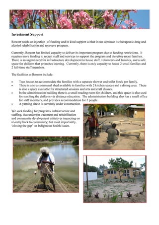 Investment Support
Roworr needs an injection of funding and in kind support so that it can continue its therapeutic drug and
alcohol rehabilitation and recovery program.
Currently, Roworr has limited capacity to deliver its important program due to funding restrictions. It
requires more funding to recruit staff and services to support the program and therefore more families.
There is an urgent need for infrastructure development to house staff, volunteers and families, and a safe
space for children that promotes learning. Currently, there is only capacity to house 2 small families and
2 full-time staff members.
The facilities at Roworr include:
 Two houses to accommodate the families with a separate shower and toilet block per family.
 There is also a communal shed available to families with 2 kitchen spaces and a dining area. There
is also a space available for structured sessions and arts and craft classes.
 In the administration building there is a small reading room for children, and this space is also used
for teaching the children via distance education. The administration building also has a small office
for staff members, and provides accommodation for 2 people.
 A yarning circle is currently under construction.
We seek funding for programs, infrastructure and
staffing, that underpin treatment and rehabilitation
and community development initiatives impacting on
re-entry back to community; but most importantly,
‗closing the gap‘ on Indigenous health issues.
 