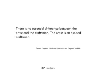 There is no essential difference between the
artist and the craftsman. The artist is an exalted
craftsman.

Walter Gropius, Bauhaus Manifesto and Program (1919)

 