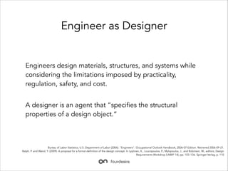 Engineer as Designer
Engineers design materials, structures, and systems while
considering the limitations imposed by practicality,
regulation, safety, and cost.
A designer is an agent that specifies the structural
properties of a design object.

Bureau of Labor Statistics, U.S. Department of Labor (2006). "Engineers". Occupational Outlook Handbook, 2006-07 Edition. Retrieved 2006-09-21.
Ralph, P. and Wand, Y. (2009). A proposal for a formal definition of the design concept. In Lyytinen, K., Loucopoulos, P., Mylopoulos, J., and Robinson, W., editors, Design
Requirements Workshop (LNBIP 14), pp. 103C136. Springer-Verlag, p. 110

 