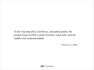 To be truly beautiful, wondrous, and pleasurable, the
product has to fulfill a useful function, work well, and be
usable and understandable.
Norman, D. A. (2002)

 