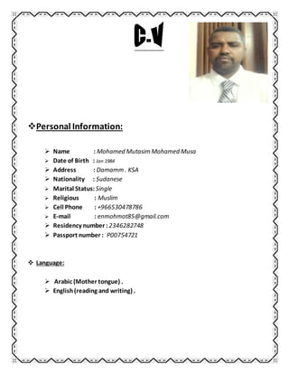Personal Information:
 Name : Mohamed Mutasim Mohamed Musa
 Date of Birth : Jan 1984
 Address : Damamm . KSA
 Nationality : Sudanese
 Marital Status: Single
 Religious : Muslim
 Cell Phone : +966530478786
 E-mail : enmohmot85@gmail.com
 Residency number :2346282748
 Passport number : P00754721
 Language:
 Arabic (Mother tongue) .
 English (reading and writing) .
 