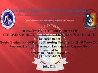 Virgen Milagrosa University Foundation
“The Home of God-Loving and Globally Competent
Individuals”
Martin P. Posadas Avenue, San Carlos City, Pangasinan, 2420, Philippines
GRADUATE SCHOOL
DEPARTMENT OF PUBLIC HEALTH
COURSE: SOCIO-CULTURAL DETERMINANTS OF HEALTH
Research paper
Topic: Evaluation Of Family Planning Program In 15-49 Years Old
Women Living in Barangay Lucban, San Carlos City,
Presented by:
BANKWHOT NUHU, HARUNA.
ID: 15-05694-1571
July, 2016.
 