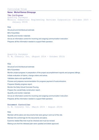 Curriculum Vitae
Name: Michal Ramos Dimayuga
Title: Civil Engineer
Quantity Surveyor
Meralco Industrial Engineering Services Corporation (October 2015 –
January 2016)
Role
Structural and Architectural estimate
Bill of Quantities
Quantify and monitor materials
Act as an information control for incoming and outgoing communication instruction.
Prepares all the information needed to support field operation.
Quantity Surveyor
D. M. Consunji Inc. (August 2014 – October 2015)
Role
Structural and Architectural estimate
Bill of Quantities
Monitor project progress in preparation of the project accomplishment reports and progress billings.
Initiate evaluation of claims, change orders and extras.
Validates plans and specification.
Process and prepares recommendation for progress payment of subcontractors.
Prepares Weekly progress report.
Monitor the Daily Actual Concrete Pouring.
Prepare the overall Daily construction report.
Quantify and monitor materials
Act as an information control for incoming and outgoing communication instruction.
Prepares all the information needed to support field operation.
Document Controller
D. M. Consunji Inc. (March 2014 – August 2014)
Role
Maintain all the plans and documents that were going in and out of the site.
Maintain the control logs for the documents and plans.
Examine related files that must be checked and must be revised.
Making sure that the released plan were updated and latest approved.
 