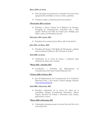 Marzo 2015 a la fecha
• Parte del equipo de producción y contenidos de Comic Zone,
agrupación de actividades en torno a cómics y películas.
• Conductor radial y columnista portal www.nerdix.cl
*Noviembre 2013 a la fecha
• Periodista y Gestor Cultural de la Biblioteca de Santiago.
Encargado de comunicaciones, contenidos web y redes
sociales. Profesor del Taller de Cómics para Adult@s, para
Niñas y niños y de Periodismo Juvenil.
Diciembre 2013 a Junio 2014
• Periodista de la cantante Javiera Mena, sello Unión del Sur.
Julio 2013 a la Marzo 2014
• Periodista del Equipo Tridi Media del Documenal y película
sobre la Selección chilena en 3D “El Sueño de Todos”
Abril 2009 a la fecha
• Colaborador de la revista de música y tendencias Ipop
(Artículos de cómic, cine y música)
*Marzo 2012 a Octubre 2013
• Coordinador y Periodista del Departamento de
Comunicaciones del Centro Cultural Matucana 100.
*Febrero 2009 a Febrero 2011
• Jefe del Departamento de Comunicaciones de la Fundación
Planetario-Usach y del Circuito Cultural Santiago Poniente
(www.circuitocultural.cl).
Abril 2009 a Diciembre 2012
• Periodista colaborador de la revista En Altura de la
inmobiliaria Almagro (Coordinación Periodística: Alberto
Fuguet). Secciones de Cultura y Panoramas (cine, música,
gastronomía y teatro).
*Marzo 2009 a Diciembre 2011
• Colaborador intermitente para la sección Guía del Ocio de la
revista Qué Pasa.
 