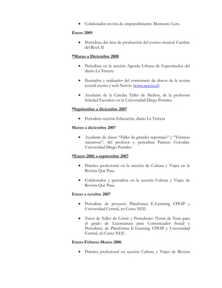 • Colaborador revista de emprendimiento Momento Cero.
Enero 2009
• Periodista del área de producción del evento musical Cumbre
del Rock II
*Marzo a Diciembre 2008
• Periodista en la sección Agenda Urbana de Espectáculos del
diario La Tercera
• Ilustrador y realizador del comentario de discos de la revista
juvenil escrita y web Nervio (www.nervio.cl)
• Ayudante de la Cátedra Taller de Medios, de la profesora
Soledad Escudero en la Universidad Diego Portales.
*Septiembre a diciembre 2007
• Periodista sección Educación, diario La Tercera
Marzo a diciembre 2007
• Ayudante de clases “Taller de grandes reportajes” y “Técnicas
narrativas”, del profesor y periodista Patricio Corvalán.
Universidad Diego Portales.
*Enero 2006 a septiembre 2007
• Práctica profesional en la sección de Cultura y Viajes en la
Revista Qué Pasa
• Colaborador y periodista en la sección Cultura y Viajes de
Revista Qué Pasa.
Enero a octubre 2007
• Periodista de proyecto Plataforma E-Learning CPEIP y
Universidad Central, en Curso NEE.
• Tutor de Taller de Cómic y Periodismo (Tema de Tesis para
el grado de Licenciatura para Comunicador Social y
Periodista) de Plataforma E-Learning CPEIP y Universidad
Central, en Curso NEE .
Enero-Febrero-Marzo 2006
• Práctica profesional en sección Cultura y Viajes de Revista
 