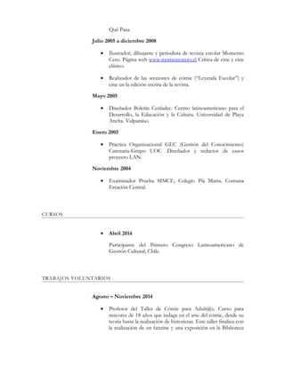 Qué Pasa.
Julio 2005 a diciembre 2008
• Ilustrador, dibujante y periodista de revista escolar Momento
Cero. Página web www.momentocero.cl Crítica de cine y cine
clásico.
• Realizador de las secciones de cómic (“Leyenda Escolar”) y
cine en la edición escrita de la revista.
Mayo 2005
• Diseñador Boletín Cenladec. Centro latinoamericano para el
Desarrollo, la Educación y la Cultura. Universidad de Playa
Ancha. Valparaíso.
Enero 2005
• Práctica Organizacional GEC (Gestión del Conocimiento)
Catenaria-Grupo UOC .Diseñador y redactor de casos
proyecto LAN.
Noviembre 2004
• Examinador Prueba SIMCE, Colegio Pía Marta. Comuna
Estación Central.
CURSOS
• Abril 2014
Participante del Primero Congreso Latinoamericano de
Gestión Cultural, Chile.
TRABAJOS VOLUNTARIOS
Agosto – Noviembre 2014
• Profesor del Taller de Cómic para Adult@s. Curso para
mayores de 18 años que indaga en el arte del cómic, desde su
teoría hasta la realización de historietas. Este taller finaliza con
la realización de un fanzine y una exposición en la Biblioteca
 