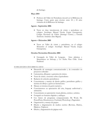 de Santiago.
Mayo 2014
• Profesor del Taller de Periodismo Juvenil en la Biblioteca de
Santiago. Curso gratis para jóvenes entre 18 y 25 años
visitantes de la Biblioteca de Santiago.
Agosto - Septiembre 2006
• Tutor en clase introductoria de cómic y periodismo en
colegios Arzobispo Manuel Vicuña (Legua Emergencia),
Colegio Provincia de Chiloé (Santiago Centro) y Escuela
Territorio Antártico (San Miguel).
Agosto – Diciembre 2005
• Tutor en Taller de cómic y periodismo, en el colegio
Monseñor el colegio Arzobispo Manuel Vicuña (Legua
Emergencia).
Octubre-Noviembre-Diciembre 2004
• Encargado de Taller de Lenguaje, Artes plásticas y
Matemáticas en Infocap y Un Techo Para Chile. Zona
Pudahuel.
HABILIDADES DESARROLLADAS
• Desarrollo de estrategias comunicacionales y de contenidos en
proyectos culturales
• Caricaturista, dibujante y guionista de cómics.
• Tutor de cómic y nociones sobre el periodismo
• Redactor de artículos periodísticos
• Conocimiento y manejo de diseño gráfico, periodismo gráfico y
técnicas de dibujo y guión en ilustraciones.
• Manejo en técnicas de guión narrativo.
• Conocimientos en apreciación del cine, lenguaje audiovisual y
animación.
• Conocimiento en apreciación visual, plástica, estética y artística
• Fotógrafo en formatos digitales y análogos.
• Uso básico de programas computacionales Ms Word, Ms
PowerPoint, Dreamweaver, Freehand, Photoshop y Pagemaker.
• Organización y manejo de grupos
• Diseño y diagramación de medios escritos (Revistas, Diarios,
Dípticos, Trípticos)
• Diseño y diagramación de páginas web.
 