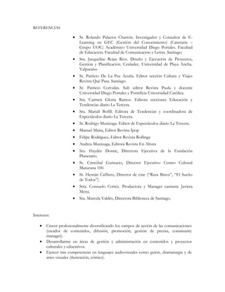 REFERENCIAS
• Sr. Rolando Palacios Charrón. Investigador y Consultor de E-
Learning en GEC (Gestión del Conocimiento) (Catenaria –
Grupo UOC) Académico Universidad Diego Portales. Facultad
de Educación. Facultad de Comunicación y Letras. Santiago.
• Sra. Jacqueline Rojas Ríos. Diseño y Ejecución de Proyectos,
Gestión y Planificación. Cenladec. Universidad de Playa Ancha.
Valparaíso
• Sr. Patricio De La Paz Acuña. Editor sección Cultura y Viajes
Revista Qué Pasa. Santiago.
• Sr. Patricio Corvalán. Sub editor Revista Paula y docente
Universidad Diego Portales y Pontificia Universidad Católica.
• Sra. Carmen Gloria Ramos. Editora secciones Educación y
Tendencias diario La Tercera.
• Sra. Marialí Bofill. Editora de Tendencias y coordinadora de
Espectáculos diario La Tercera.
• Sr. Rodrigo Munizaga. Editor de Espectáculos diario La Tercera.
• Manuel Maira, Editor Revista Ipop
• Felipe Rodríguez, Editor Revista Rollinga
• Andrea Munizaga, Editora Revista En Altura
• Sra. Haydée Domic, Directora Ejecutiva de la Fundación
Planetario.
• Sr. Cristóbal Gumucio, Director Ejecutivo Centro Cultural
Matucana 100.
• Sr. Hernán Caffiero, Director de cine (“Raza Brava”, “El Sueño
de Todos”)
• Srta. Consuelo Cortéz. Productora y Manager cantante Javiera
Mena.
• Sra. Marcela Valdés, Directora Biblioteca de Santiago.
Intereses:
• Crecer profesionalmente diversificando los campos de acción de las comunicaciones
(creador de contenidos, difusión, promoción, gestión de prensa, community
manager).
• Desarrollarme en áreas de gestión y administración en contenidos y proyectos
culturales y educativos.
• Ejercer mis competencias en lenguajes audiovisuales como guión, dramaturgia y de
artes visuales (ilustración, cómics).
 