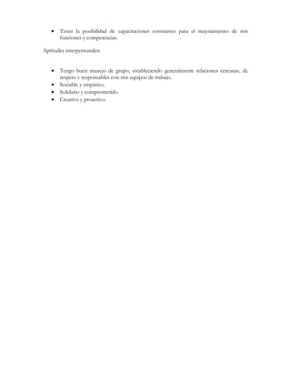 • Tener la posibilidad de capacitaciones constantes para el mejoramiento de mis
funciones y competencias.
Aptitudes interpersonales:
• Tengo buen manejo de grupo, estableciendo generalmente relaciones cercanas, de
respeto y responsables con mis equipos de trabajo.
• Sociable y empático.
• Solidario y comprometido.
• Creativo y proactivo.
 