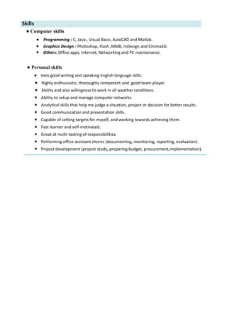 Skills
• Computer skills
• Programming : C, Java , Visual Basic, AutoCAD and Matlab.
• Graphics Design : Photoshop, Flash ,MMB, InDesign and Cinima4D.
• Others: Office apps, Internet, Networking and PC maintenance.
• Personal skills
• Very good writing and speaking English language skills.
• Highly enthusiastic, thoroughly competent and good team-player.
• Ability and also willingness to work in all weather conditions.
• Ability to setup and manage computer networks.
• Analytical skills that help me judge a situation, project or decision for better results.
• Good communication and presentation skills.
• Capable of setting targets for myself, and working towards achieving them.
• Fast learner and self-motivated.
• Great at multi-tasking of responsibilities.
• Performing office assistant chores (documenting, monitoring, reporting, evaluation).
• Project development (project study, preparing budget, procurement,implementation).
 