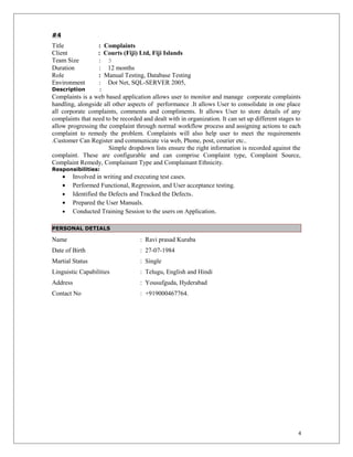 #4
Title : Complaints
Client : Courts (Fiji) Ltd, Fiji Islands
Team Size : 3
Duration : 12 months
Role : Manual Testing, Database Testing
Environment : Dot Net, SQL-SERVER 2005,
Description :
Complaints is a web based application allows user to monitor and manage corporate complaints
handling, alongside all other aspects of performance .It allows User to consolidate in one place
all corporate complaints, comments and compliments. It allows User to store details of any
complaints that need to be recorded and dealt with in organization. It can set up different stages to
allow progressing the complaint through normal workflow process and assigning actions to each
complaint to remedy the problem. Complaints will also help user to meet the requirements
.Customer Can Register and communicate via web, Phone, post, courier etc..
Simple dropdown lists ensure the right information is recorded against the
complaint. These are configurable and can comprise Complaint type, Complaint Source,
Complaint Remedy, Complainant Type and Complainant Ethnicity.
Responsibilities:
• Involved in writing and executing test cases.
• Performed Functional, Regression, and User acceptance testing.
• Identified the Defects and Tracked the Defects.
• Prepared the User Manuals.
• Conducted Training Session to the users on Application.
PERSONAL DETIALS
Name : Ravi prasad Kuraba
Date of Birth : 27-07-1984
Martial Status : Single
Linguistic Capabilities : Telugu, English and Hindi
Address : Yousufguda, Hyderabad
Contact No : +919000467764.
4
 