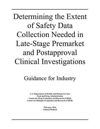Determining the Extent 

of Safety Data 

Collection Needed in 

Late-Stage Premarket 

and Postapproval 

Clinical Investigations 

Guidance for Industry 

U.S. Department of Health and Human Services 

Food and Drug Administration 

Center for Drug Evaluation and Research (CDER)

Center for Biologics Evaluation and Research (CBER)

February 2016 

Clinical/Medical 

 