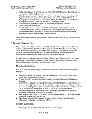 Department of Health Care Services RFO # HBE-DA-2011-01
Health Benefits Exchange Project RFO: Data Architect Services
Page 10 of 28
 Make presentations to committees and other internal and external stakeholders, as
required by the Project Director.
 Attend and participate in regularly scheduled meetings and ad hoc meetings with
Agency stakeholders, other State Department stakeholders, DHCS Executive
Management, the DHCS Chief Information Officer, the DHCS Planning and Project
Management Branch Chief, and the DHCS Contracting Officer.
 Prepare reports and white papers, as required by the Project Director.
 Lead weekly status meetings
 Provide briefings as requested to DHCS management with information and
recommendations for training and transfer of knowledge to State staff as well as
recommendations for inclusion of additional outside Stakeholders impacted or
affected by the DHCS HBE project planning efforts.
Note: Additional Contractor responsibilities appear in Section VI, "Responsibilities of the
Parties".
V. Contractor Requirements
The contractors must be available onsite (1615 Capital Avenue, Sacramento) for the
duration of the contract. The standard work week is defined as 40 hours, five days a
week, Monday through Friday, except for state holidays. The number of hours may
fluctuate depending on the work load of the planning effort. Any reduction to the
standard work week must be agreed upon by the Project Director.
If the contractor proposes a team, then as a minimum, each team member must have
experience in at least one area listed below; however, experience in all of the areas
listed below must be addressed collectively as a team.
Mandatory Qualifications:
Failure to meet these mandatory qualifications will result in the disqualification of the
proposal.
 Minimum of 4 years of experience in the development of conceptual, logical and
physical architectures and designs.
 At least three (3) years of experience working on health information data system
projects.
 Minimum ten (10) years of experience making formal and informal presentations to
various levels of project stakeholders (i.e., sponsors, executive committees, project
teams) and leading structured discussion sessions. This includes the development of
visual presentations and handouts used as part of the oral presentations.
 Formal training and/or certification in data exchange architecture and design or
equivalent experience as a principle architect.
 Past experience in developing the data exchange components of comprehensive IT
enabled business change solutions.
 Experience with and/or knowledge of Enterprise Architecture and Medicaid
Information Technology Architecture (MITA)
Desirable Qualifications:
 Knowledge of and experience with Business Rules Engines.
 