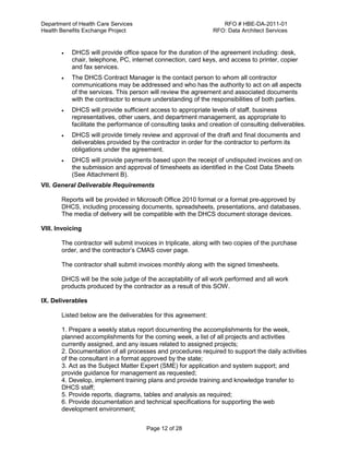 Department of Health Care Services RFO # HBE-DA-2011-01
Health Benefits Exchange Project RFO: Data Architect Services
Page 12 of 28
 DHCS will provide office space for the duration of the agreement including: desk,
chair, telephone, PC, internet connection, card keys, and access to printer, copier
and fax services.
 The DHCS Contract Manager is the contact person to whom all contractor
communications may be addressed and who has the authority to act on all aspects
of the services. This person will review the agreement and associated documents
with the contractor to ensure understanding of the responsibilities of both parties.
 DHCS will provide sufficient access to appropriate levels of staff, business
representatives, other users, and department management, as appropriate to
facilitate the performance of consulting tasks and creation of consulting deliverables.
 DHCS will provide timely review and approval of the draft and final documents and
deliverables provided by the contractor in order for the contractor to perform its
obligations under the agreement.
 DHCS will provide payments based upon the receipt of undisputed invoices and on
the submission and approval of timesheets as identified in the Cost Data Sheets
(See Attachment B).
VII. General Deliverable Requirements
Reports will be provided in Microsoft Office 2010 format or a format pre-approved by
DHCS, including processing documents, spreadsheets, presentations, and databases.
The media of delivery will be compatible with the DHCS document storage devices.
VIII. Invoicing
The contractor will submit invoices in triplicate, along with two copies of the purchase
order, and the contractor’s CMAS cover page.
The contractor shall submit invoices monthly along with the signed timesheets.
DHCS will be the sole judge of the acceptability of all work performed and all work
products produced by the contractor as a result of this SOW.
IX. Deliverables
Listed below are the deliverables for this agreement:
1. Prepare a weekly status report documenting the accomplishments for the week,
planned accomplishments for the coming week, a list of all projects and activities
currently assigned, and any issues related to assigned projects;
2. Documentation of all processes and procedures required to support the daily activities
of the consultant in a format approved by the state;
3. Act as the Subject Matter Expert (SME) for application and system support; and
provide guidance for management as requested;
4. Develop, implement training plans and provide training and knowledge transfer to
DHCS staff;
5. Provide reports, diagrams, tables and analysis as required;
6. Provide documentation and technical specifications for supporting the web
development environment;
 
