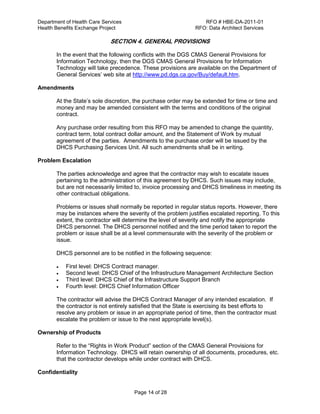 Department of Health Care Services RFO # HBE-DA-2011-01
Health Benefits Exchange Project RFO: Data Architect Services
Page 14 of 28
SECTION 4. GENERAL PROVISIONS
In the event that the following conflicts with the DGS CMAS General Provisions for
Information Technology, then the DGS CMAS General Provisions for Information
Technology will take precedence. These provisions are available on the Department of
General Services’ web site at http://www.pd.dgs.ca.gov/Buy/default.htm.
Amendments
At the State’s sole discretion, the purchase order may be extended for time or time and
money and may be amended consistent with the terms and conditions of the original
contract.
Any purchase order resulting from this RFO may be amended to change the quantity,
contract term, total contract dollar amount, and the Statement of Work by mutual
agreement of the parties. Amendments to the purchase order will be issued by the
DHCS Purchasing Services Unit. All such amendments shall be in writing.
Problem Escalation
The parties acknowledge and agree that the contractor may wish to escalate issues
pertaining to the administration of this agreement by DHCS. Such issues may include,
but are not necessarily limited to, invoice processing and DHCS timeliness in meeting its
other contractual obligations.
Problems or issues shall normally be reported in regular status reports. However, there
may be instances where the severity of the problem justifies escalated reporting. To this
extent, the contractor will determine the level of severity and notify the appropriate
DHCS personnel. The DHCS personnel notified and the time period taken to report the
problem or issue shall be at a level commensurate with the severity of the problem or
issue.
DHCS personnel are to be notified in the following sequence:
 First level: DHCS Contract manager.
 Second level: DHCS Chief of the Infrastructure Management Architecture Section
 Third level: DHCS Chief of the Infrastructure Support Branch
 Fourth level: DHCS Chief Information Officer
The contractor will advise the DHCS Contract Manager of any intended escalation. If
the contractor is not entirely satisfied that the State is exercising its best efforts to
resolve any problem or issue in an appropriate period of time, then the contractor must
escalate the problem or issue to the next appropriate level(s).
Ownership of Products
Refer to the “Rights in Work Product” section of the CMAS General Provisions for
Information Technology. DHCS will retain ownership of all documents, procedures, etc.
that the contractor develops while under contract with DHCS.
Confidentiality
 
