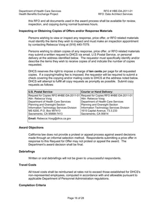 Department of Health Care Services RFO # HBE-DA-2011-01
Health Benefits Exchange Project RFO: Data Architect Services
Page 16 of 28
this RFO and all documents used in the award process shall be available for review,
inspection, and copying during normal business hours.
Inspecting or Obtaining Copies of Offers and/or Response Materials
Persons wishing to view or inspect any response, price offer, or RFO related materials
must identify the items they wish to inspect and must make an inspection appointment
by contacting Rebecca Voog at (916) 440-7079.
Persons wishing to obtain copies of any response, price offer, or RFO related materials
may submit a written request to DHCS via email, U.S Postal Service, or personal
delivery at the address identified below. The requestor must specifically identify and/or
describe the items they wish to receive copies of and indicate the number of copies
requested.
DHCS reserves the right to impose a charge of ten cents per page for all requested
copies. If a copying/mailing fee is imposed, the requestor will be required to submit a
check covering the copying and/or mailing costs to DHCS at the address noted below.
DHCS will attempt to fulfill all copy requests as promptly as possible. Submit copy
requests as follows:
U.S. Postal Service: Courier or Hand Delivery:
Request for Copies RFO #HBE-DA-2011-01
Attn: Rebecca Voog
Department of Health Care Services
Planning and Oversight Section
Information Technology Services Division
MS 6200, P.O. Box 997413
Sacramento, CA 95899-7413
Request for Copies RFO #HBE-DA-2011-01
Attn: Rebecca Voog
Department of Health Care Services
Planning and Oversight Section
Information Technology Services Division
1615 Capital Avenue, 73.3.233
Sacramento, CA 95814
Email: Rebecca.Voog@dhcs.ca.gov
Award Objections
California law does not provide a protest or appeal process against award decisions
made through an informal selection method. Respondents submitting a price offer in
response to this Request for Offer may not protest or appeal the award. The
Department’s award decision shall be final.
Debriefings
Written or oral debriefings will not be given to unsuccessful respondents.
Travel Costs
All travel costs shall be reimbursed at rates not to exceed those established for DHCS's
non-represented employees, computed in accordance with and allowable pursuant to
applicable Department of Personnel Administration regulations.
Completion Criteria
 
