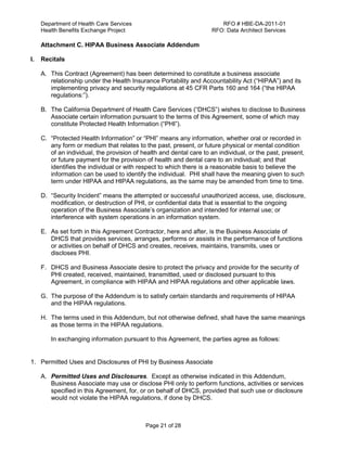 Department of Health Care Services RFO # HBE-DA-2011-01
Health Benefits Exchange Project RFO: Data Architect Services
Page 21 of 28
Attachment C. HIPAA Business Associate Addendum
I. Recitals
A. This Contract (Agreement) has been determined to constitute a business associate
relationship under the Health Insurance Portability and Accountability Act (“HIPAA”) and its
implementing privacy and security regulations at 45 CFR Parts 160 and 164 (“the HIPAA
regulations:”).
B. The California Department of Health Care Services (“DHCS”) wishes to disclose to Business
Associate certain information pursuant to the terms of this Agreement, some of which may
constitute Protected Health Information (“PHI”).
C. “Protected Health Information” or “PHI” means any information, whether oral or recorded in
any form or medium that relates to the past, present, or future physical or mental condition
of an individual, the provision of health and dental care to an individual, or the past, present,
or future payment for the provision of health and dental care to an individual; and that
identifies the individual or with respect to which there is a reasonable basis to believe the
information can be used to identify the individual. PHI shall have the meaning given to such
term under HIPAA and HIPAA regulations, as the same may be amended from time to time.
D. “Security Incident” means the attempted or successful unauthorized access, use, disclosure,
modification, or destruction of PHI, or confidential data that is essential to the ongoing
operation of the Business Associate’s organization and intended for internal use; or
interference with system operations in an information system.
E. As set forth in this Agreement Contractor, here and after, is the Business Associate of
DHCS that provides services, arranges, performs or assists in the performance of functions
or activities on behalf of DHCS and creates, receives, maintains, transmits, uses or
discloses PHI.
F. DHCS and Business Associate desire to protect the privacy and provide for the security of
PHI created, received, maintained, transmitted, used or disclosed pursuant to this
Agreement, in compliance with HIPAA and HIPAA regulations and other applicable laws.
G. The purpose of the Addendum is to satisfy certain standards and requirements of HIPAA
and the HIPAA regulations.
H. The terms used in this Addendum, but not otherwise defined, shall have the same meanings
as those terms in the HIPAA regulations.
In exchanging information pursuant to this Agreement, the parties agree as follows:
1. Permitted Uses and Disclosures of PHI by Business Associate
A. Permitted Uses and Disclosures. Except as otherwise indicated in this Addendum,
Business Associate may use or disclose PHI only to perform functions, activities or services
specified in this Agreement, for, or on behalf of DHCS, provided that such use or disclosure
would not violate the HIPAA regulations, if done by DHCS.
 