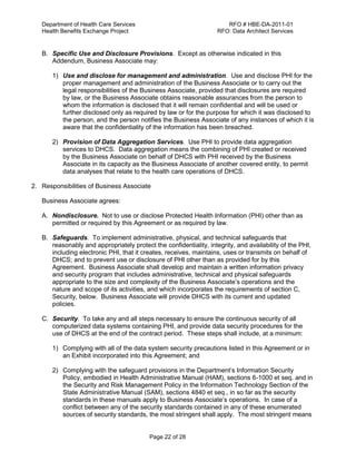 Department of Health Care Services RFO # HBE-DA-2011-01
Health Benefits Exchange Project RFO: Data Architect Services
Page 22 of 28
B. Specific Use and Disclosure Provisions. Except as otherwise indicated in this
Addendum, Business Associate may:
1) Use and disclose for management and administration. Use and disclose PHI for the
proper management and administration of the Business Associate or to carry out the
legal responsibilities of the Business Associate, provided that disclosures are required
by law, or the Business Associate obtains reasonable assurances from the person to
whom the information is disclosed that it will remain confidential and will be used or
further disclosed only as required by law or for the purpose for which it was disclosed to
the person, and the person notifies the Business Associate of any instances of which it is
aware that the confidentiality of the information has been breached.
2) Provision of Data Aggregation Services. Use PHI to provide data aggregation
services to DHCS. Data aggregation means the combining of PHI created or received
by the Business Associate on behalf of DHCS with PHI received by the Business
Associate in its capacity as the Business Associate of another covered entity, to permit
data analyses that relate to the health care operations of DHCS.
2. Responsibilities of Business Associate
Business Associate agrees:
A. Nondisclosure. Not to use or disclose Protected Health Information (PHI) other than as
permitted or required by this Agreement or as required by law.
B. Safeguards. To implement administrative, physical, and technical safeguards that
reasonably and appropriately protect the confidentiality, integrity, and availability of the PHI,
including electronic PHI, that it creates, receives, maintains, uses or transmits on behalf of
DHCS; and to prevent use or disclosure of PHI other than as provided for by this
Agreement. Business Associate shall develop and maintain a written information privacy
and security program that includes administrative, technical and physical safeguards
appropriate to the size and complexity of the Business Associate’s operations and the
nature and scope of its activities, and which incorporates the requirements of section C,
Security, below. Business Associate will provide DHCS with its current and updated
policies.
C. Security. To take any and all steps necessary to ensure the continuous security of all
computerized data systems containing PHI, and provide data security procedures for the
use of DHCS at the end of the contract period. These steps shall include, at a minimum:
1) Complying with all of the data system security precautions listed in this Agreement or in
an Exhibit incorporated into this Agreement; and
2) Complying with the safeguard provisions in the Department’s Information Security
Policy, embodied in Health Administrative Manual (HAM), sections 6-1000 et seq. and in
the Security and Risk Management Policy in the Information Technology Section of the
State Administrative Manual (SAM), sections 4840 et seq., in so far as the security
standards in these manuals apply to Business Associate’s operations. In case of a
conflict between any of the security standards contained in any of these enumerated
sources of security standards, the most stringent shall apply. The most stringent means
 